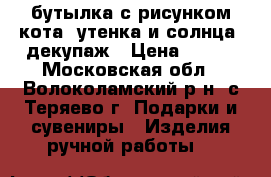 бутылка с рисунком кота, утенка и солнца, декупаж › Цена ­ 300 - Московская обл., Волоколамский р-н, с.Теряево г. Подарки и сувениры » Изделия ручной работы   